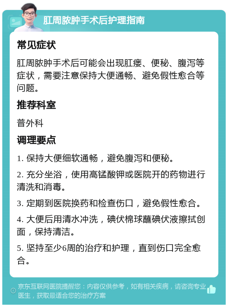 肛周脓肿手术后护理指南 常见症状 肛周脓肿手术后可能会出现肛瘘、便秘、腹泻等症状，需要注意保持大便通畅、避免假性愈合等问题。 推荐科室 普外科 调理要点 1. 保持大便细软通畅，避免腹泻和便秘。 2. 充分坐浴，使用高锰酸钾或医院开的药物进行清洗和消毒。 3. 定期到医院换药和检查伤口，避免假性愈合。 4. 大便后用清水冲洗，碘伏棉球蘸碘伏液擦拭创面，保持清洁。 5. 坚持至少6周的治疗和护理，直到伤口完全愈合。