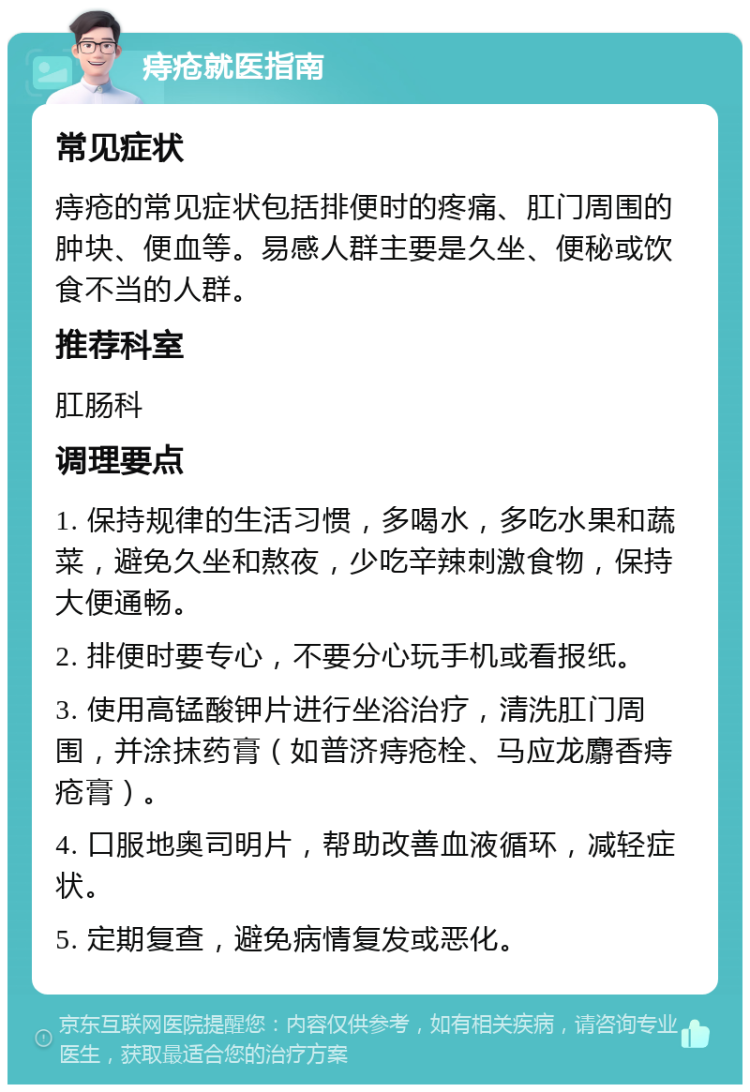 痔疮就医指南 常见症状 痔疮的常见症状包括排便时的疼痛、肛门周围的肿块、便血等。易感人群主要是久坐、便秘或饮食不当的人群。 推荐科室 肛肠科 调理要点 1. 保持规律的生活习惯，多喝水，多吃水果和蔬菜，避免久坐和熬夜，少吃辛辣刺激食物，保持大便通畅。 2. 排便时要专心，不要分心玩手机或看报纸。 3. 使用高锰酸钾片进行坐浴治疗，清洗肛门周围，并涂抹药膏（如普济痔疮栓、马应龙麝香痔疮膏）。 4. 口服地奥司明片，帮助改善血液循环，减轻症状。 5. 定期复查，避免病情复发或恶化。