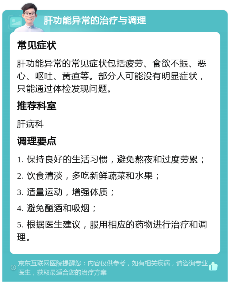 肝功能异常的治疗与调理 常见症状 肝功能异常的常见症状包括疲劳、食欲不振、恶心、呕吐、黄疸等。部分人可能没有明显症状，只能通过体检发现问题。 推荐科室 肝病科 调理要点 1. 保持良好的生活习惯，避免熬夜和过度劳累； 2. 饮食清淡，多吃新鲜蔬菜和水果； 3. 适量运动，增强体质； 4. 避免酗酒和吸烟； 5. 根据医生建议，服用相应的药物进行治疗和调理。