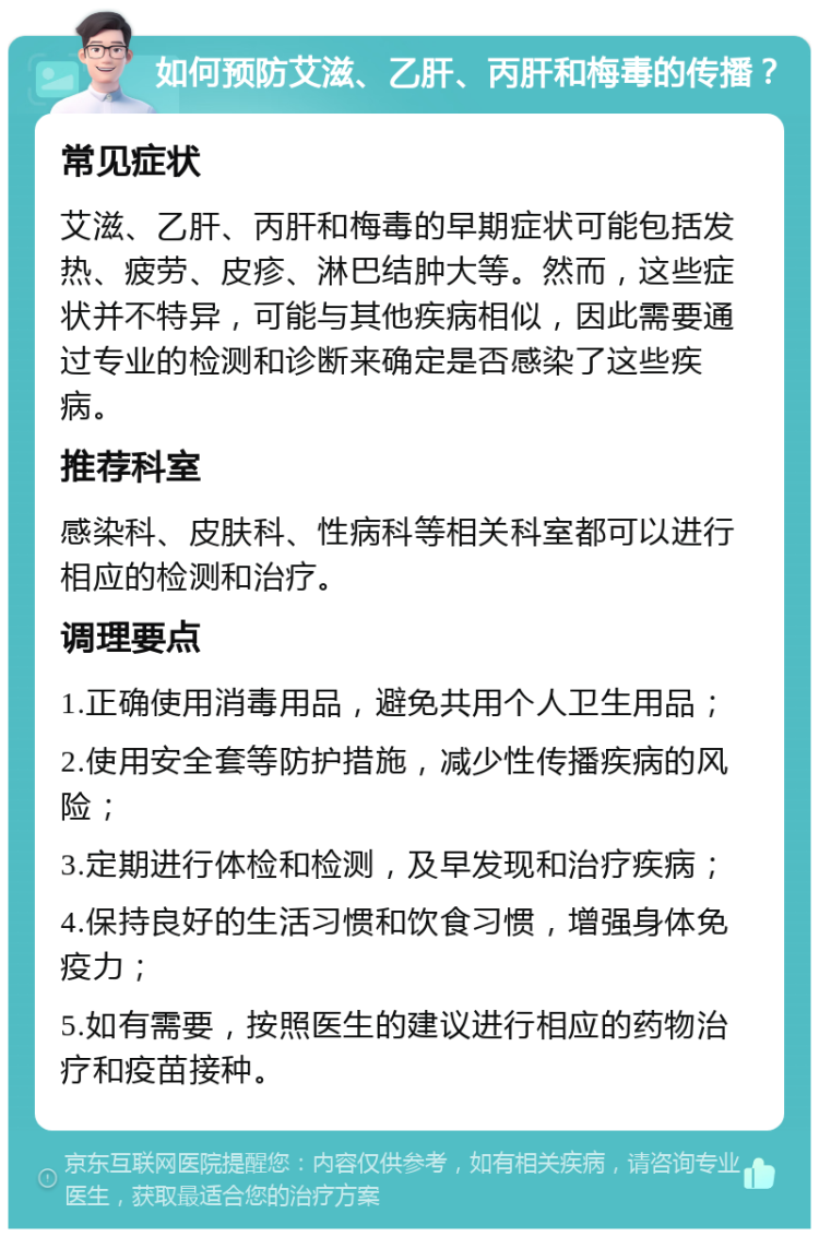 如何预防艾滋、乙肝、丙肝和梅毒的传播？ 常见症状 艾滋、乙肝、丙肝和梅毒的早期症状可能包括发热、疲劳、皮疹、淋巴结肿大等。然而，这些症状并不特异，可能与其他疾病相似，因此需要通过专业的检测和诊断来确定是否感染了这些疾病。 推荐科室 感染科、皮肤科、性病科等相关科室都可以进行相应的检测和治疗。 调理要点 1.正确使用消毒用品，避免共用个人卫生用品； 2.使用安全套等防护措施，减少性传播疾病的风险； 3.定期进行体检和检测，及早发现和治疗疾病； 4.保持良好的生活习惯和饮食习惯，增强身体免疫力； 5.如有需要，按照医生的建议进行相应的药物治疗和疫苗接种。