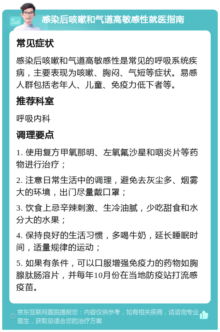 感染后咳嗽和气道高敏感性就医指南 常见症状 感染后咳嗽和气道高敏感性是常见的呼吸系统疾病，主要表现为咳嗽、胸闷、气短等症状。易感人群包括老年人、儿童、免疫力低下者等。 推荐科室 呼吸内科 调理要点 1. 使用复方甲氧那明、左氧氟沙星和咽炎片等药物进行治疗； 2. 注意日常生活中的调理，避免去灰尘多、烟雾大的环境，出门尽量戴口罩； 3. 饮食上忌辛辣刺激、生冷油腻，少吃甜食和水分大的水果； 4. 保持良好的生活习惯，多喝牛奶，延长睡眠时间，适量规律的运动； 5. 如果有条件，可以口服增强免疫力的药物如胸腺肽肠溶片，并每年10月份在当地防疫站打流感疫苗。