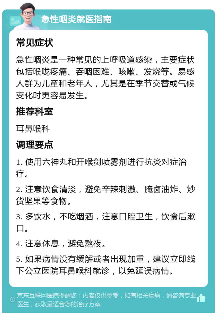 急性咽炎就医指南 常见症状 急性咽炎是一种常见的上呼吸道感染，主要症状包括喉咙疼痛、吞咽困难、咳嗽、发烧等。易感人群为儿童和老年人，尤其是在季节交替或气候变化时更容易发生。 推荐科室 耳鼻喉科 调理要点 1. 使用六神丸和开喉剑喷雾剂进行抗炎对症治疗。 2. 注意饮食清淡，避免辛辣刺激、腌卤油炸、炒货坚果等食物。 3. 多饮水，不吃烟酒，注意口腔卫生，饮食后漱口。 4. 注意休息，避免熬夜。 5. 如果病情没有缓解或者出现加重，建议立即线下公立医院耳鼻喉科就诊，以免延误病情。