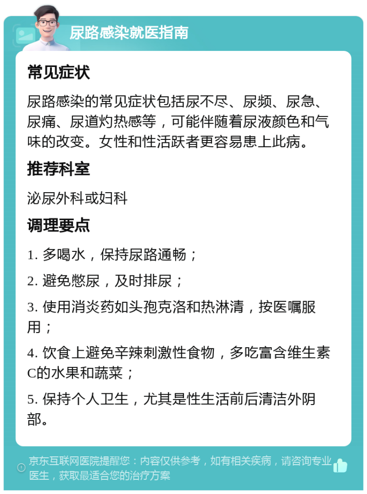 尿路感染就医指南 常见症状 尿路感染的常见症状包括尿不尽、尿频、尿急、尿痛、尿道灼热感等，可能伴随着尿液颜色和气味的改变。女性和性活跃者更容易患上此病。 推荐科室 泌尿外科或妇科 调理要点 1. 多喝水，保持尿路通畅； 2. 避免憋尿，及时排尿； 3. 使用消炎药如头孢克洛和热淋清，按医嘱服用； 4. 饮食上避免辛辣刺激性食物，多吃富含维生素C的水果和蔬菜； 5. 保持个人卫生，尤其是性生活前后清洁外阴部。