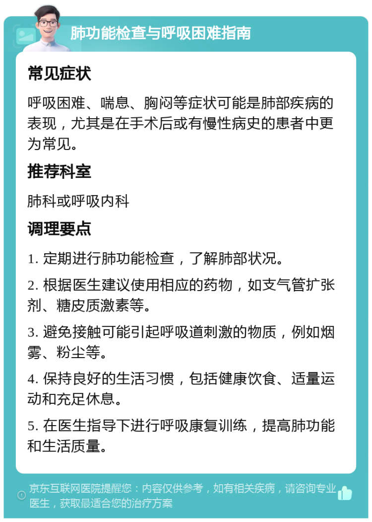 肺功能检查与呼吸困难指南 常见症状 呼吸困难、喘息、胸闷等症状可能是肺部疾病的表现，尤其是在手术后或有慢性病史的患者中更为常见。 推荐科室 肺科或呼吸内科 调理要点 1. 定期进行肺功能检查，了解肺部状况。 2. 根据医生建议使用相应的药物，如支气管扩张剂、糖皮质激素等。 3. 避免接触可能引起呼吸道刺激的物质，例如烟雾、粉尘等。 4. 保持良好的生活习惯，包括健康饮食、适量运动和充足休息。 5. 在医生指导下进行呼吸康复训练，提高肺功能和生活质量。