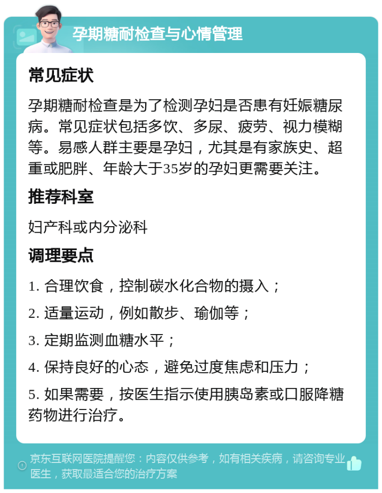 孕期糖耐检查与心情管理 常见症状 孕期糖耐检查是为了检测孕妇是否患有妊娠糖尿病。常见症状包括多饮、多尿、疲劳、视力模糊等。易感人群主要是孕妇，尤其是有家族史、超重或肥胖、年龄大于35岁的孕妇更需要关注。 推荐科室 妇产科或内分泌科 调理要点 1. 合理饮食，控制碳水化合物的摄入； 2. 适量运动，例如散步、瑜伽等； 3. 定期监测血糖水平； 4. 保持良好的心态，避免过度焦虑和压力； 5. 如果需要，按医生指示使用胰岛素或口服降糖药物进行治疗。