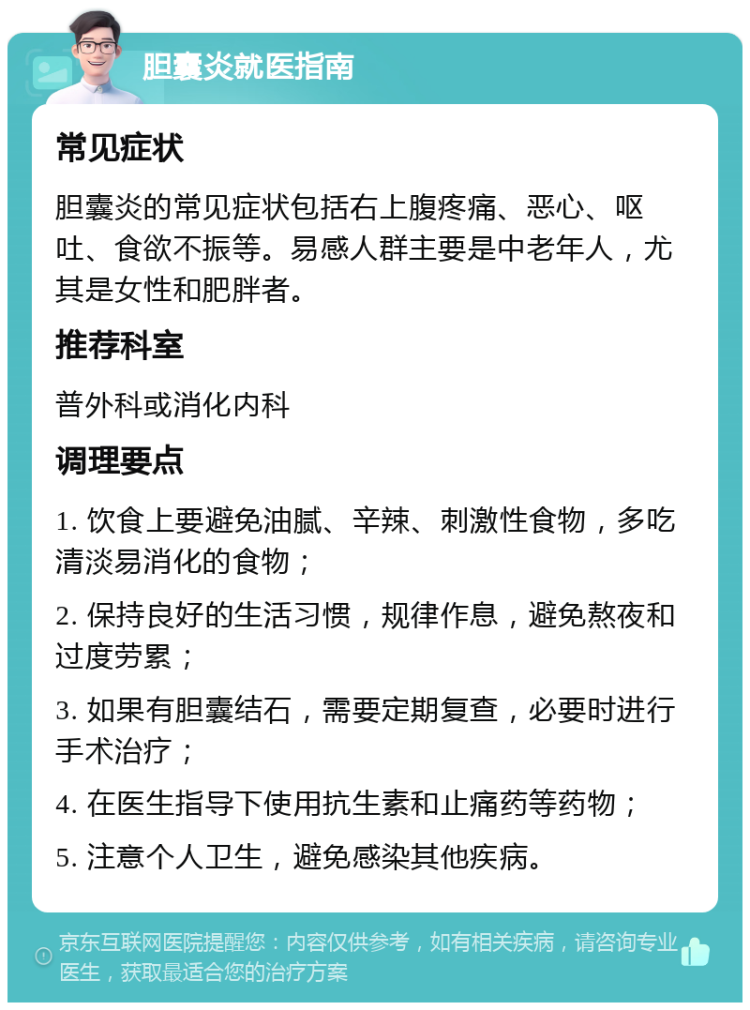 胆囊炎就医指南 常见症状 胆囊炎的常见症状包括右上腹疼痛、恶心、呕吐、食欲不振等。易感人群主要是中老年人，尤其是女性和肥胖者。 推荐科室 普外科或消化内科 调理要点 1. 饮食上要避免油腻、辛辣、刺激性食物，多吃清淡易消化的食物； 2. 保持良好的生活习惯，规律作息，避免熬夜和过度劳累； 3. 如果有胆囊结石，需要定期复查，必要时进行手术治疗； 4. 在医生指导下使用抗生素和止痛药等药物； 5. 注意个人卫生，避免感染其他疾病。