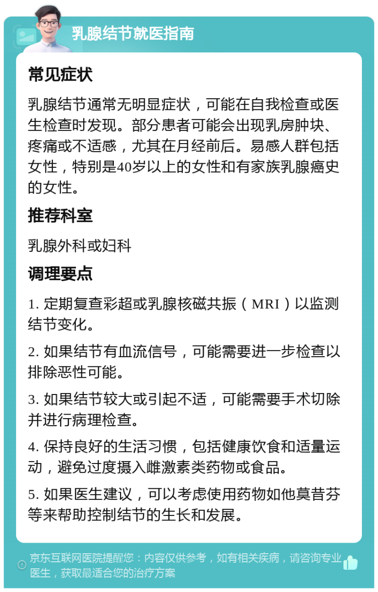 乳腺结节就医指南 常见症状 乳腺结节通常无明显症状，可能在自我检查或医生检查时发现。部分患者可能会出现乳房肿块、疼痛或不适感，尤其在月经前后。易感人群包括女性，特别是40岁以上的女性和有家族乳腺癌史的女性。 推荐科室 乳腺外科或妇科 调理要点 1. 定期复查彩超或乳腺核磁共振（MRI）以监测结节变化。 2. 如果结节有血流信号，可能需要进一步检查以排除恶性可能。 3. 如果结节较大或引起不适，可能需要手术切除并进行病理检查。 4. 保持良好的生活习惯，包括健康饮食和适量运动，避免过度摄入雌激素类药物或食品。 5. 如果医生建议，可以考虑使用药物如他莫昔芬等来帮助控制结节的生长和发展。