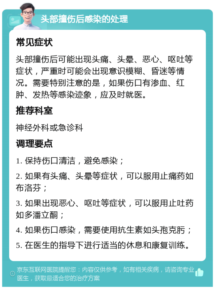 头部撞伤后感染的处理 常见症状 头部撞伤后可能出现头痛、头晕、恶心、呕吐等症状，严重时可能会出现意识模糊、昏迷等情况。需要特别注意的是，如果伤口有渗血、红肿、发热等感染迹象，应及时就医。 推荐科室 神经外科或急诊科 调理要点 1. 保持伤口清洁，避免感染； 2. 如果有头痛、头晕等症状，可以服用止痛药如布洛芬； 3. 如果出现恶心、呕吐等症状，可以服用止吐药如多潘立酮； 4. 如果伤口感染，需要使用抗生素如头孢克肟； 5. 在医生的指导下进行适当的休息和康复训练。