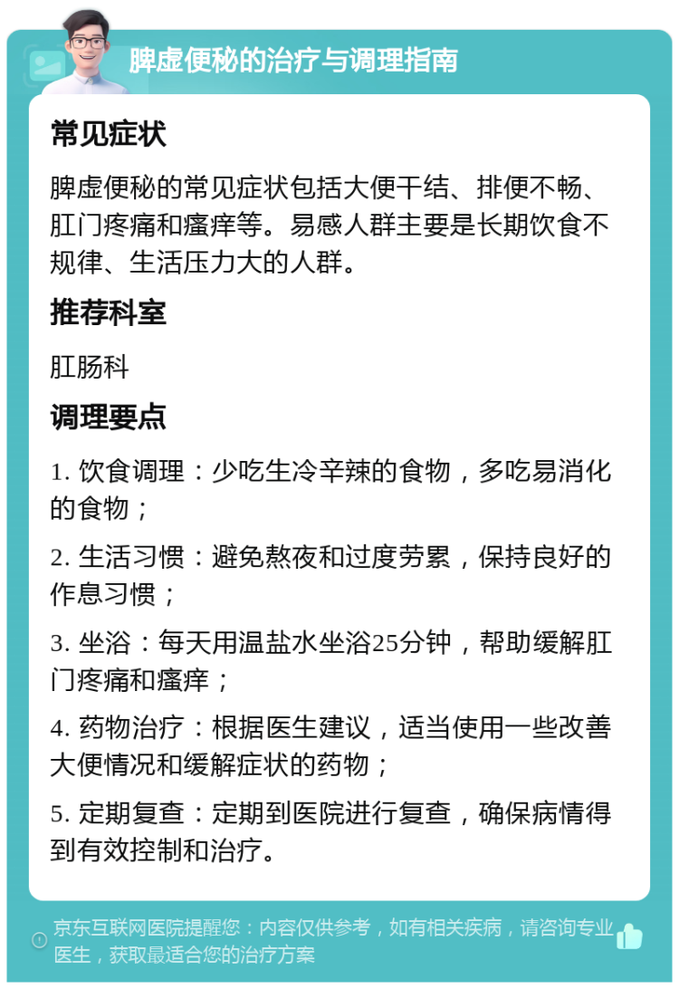 脾虚便秘的治疗与调理指南 常见症状 脾虚便秘的常见症状包括大便干结、排便不畅、肛门疼痛和瘙痒等。易感人群主要是长期饮食不规律、生活压力大的人群。 推荐科室 肛肠科 调理要点 1. 饮食调理：少吃生冷辛辣的食物，多吃易消化的食物； 2. 生活习惯：避免熬夜和过度劳累，保持良好的作息习惯； 3. 坐浴：每天用温盐水坐浴25分钟，帮助缓解肛门疼痛和瘙痒； 4. 药物治疗：根据医生建议，适当使用一些改善大便情况和缓解症状的药物； 5. 定期复查：定期到医院进行复查，确保病情得到有效控制和治疗。