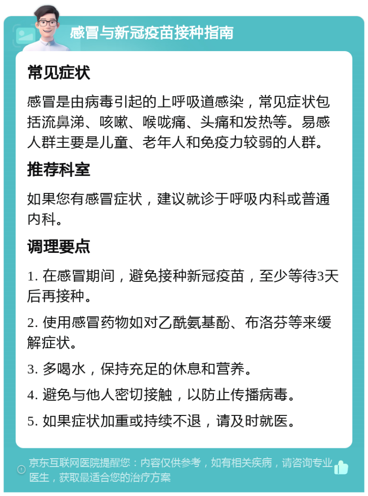 感冒与新冠疫苗接种指南 常见症状 感冒是由病毒引起的上呼吸道感染，常见症状包括流鼻涕、咳嗽、喉咙痛、头痛和发热等。易感人群主要是儿童、老年人和免疫力较弱的人群。 推荐科室 如果您有感冒症状，建议就诊于呼吸内科或普通内科。 调理要点 1. 在感冒期间，避免接种新冠疫苗，至少等待3天后再接种。 2. 使用感冒药物如对乙酰氨基酚、布洛芬等来缓解症状。 3. 多喝水，保持充足的休息和营养。 4. 避免与他人密切接触，以防止传播病毒。 5. 如果症状加重或持续不退，请及时就医。