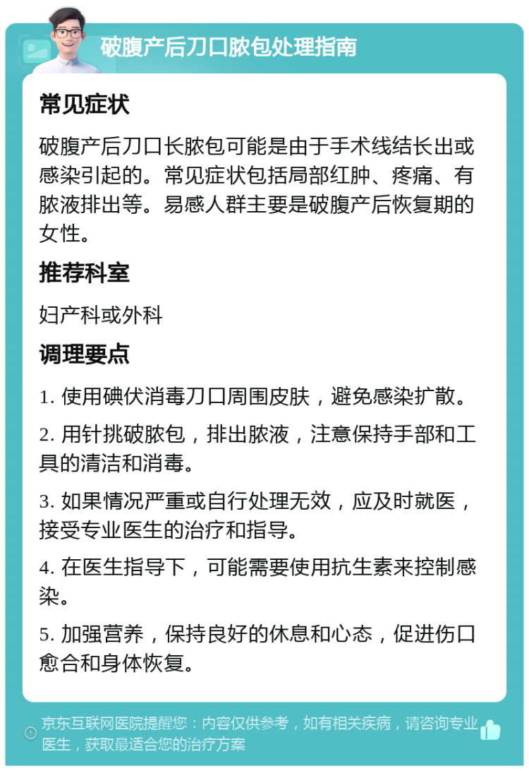 破腹产后刀口脓包处理指南 常见症状 破腹产后刀口长脓包可能是由于手术线结长出或感染引起的。常见症状包括局部红肿、疼痛、有脓液排出等。易感人群主要是破腹产后恢复期的女性。 推荐科室 妇产科或外科 调理要点 1. 使用碘伏消毒刀口周围皮肤，避免感染扩散。 2. 用针挑破脓包，排出脓液，注意保持手部和工具的清洁和消毒。 3. 如果情况严重或自行处理无效，应及时就医，接受专业医生的治疗和指导。 4. 在医生指导下，可能需要使用抗生素来控制感染。 5. 加强营养，保持良好的休息和心态，促进伤口愈合和身体恢复。