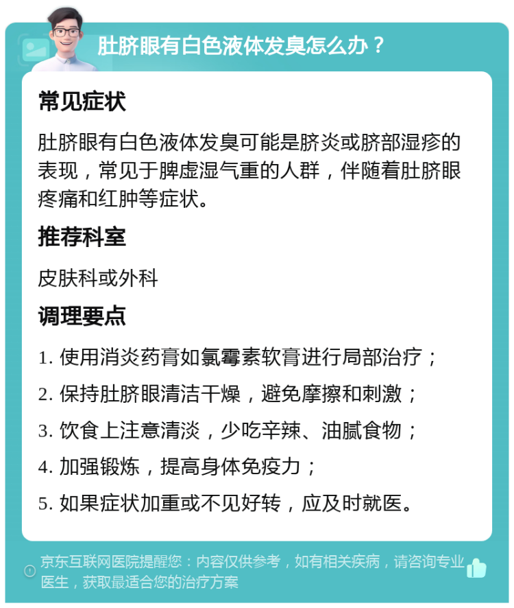 肚脐眼有白色液体发臭怎么办？ 常见症状 肚脐眼有白色液体发臭可能是脐炎或脐部湿疹的表现，常见于脾虚湿气重的人群，伴随着肚脐眼疼痛和红肿等症状。 推荐科室 皮肤科或外科 调理要点 1. 使用消炎药膏如氯霉素软膏进行局部治疗； 2. 保持肚脐眼清洁干燥，避免摩擦和刺激； 3. 饮食上注意清淡，少吃辛辣、油腻食物； 4. 加强锻炼，提高身体免疫力； 5. 如果症状加重或不见好转，应及时就医。