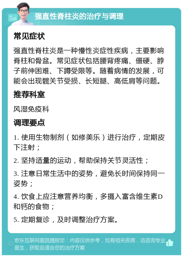 强直性脊柱炎的治疗与调理 常见症状 强直性脊柱炎是一种慢性炎症性疾病，主要影响脊柱和骨盆。常见症状包括腰背疼痛、僵硬、脖子前伸困难、下蹲受限等。随着病情的发展，可能会出现髋关节受损、长短腿、高低肩等问题。 推荐科室 风湿免疫科 调理要点 1. 使用生物制剂（如修美乐）进行治疗，定期皮下注射； 2. 坚持适量的运动，帮助保持关节灵活性； 3. 注意日常生活中的姿势，避免长时间保持同一姿势； 4. 饮食上应注意营养均衡，多摄入富含维生素D和钙的食物； 5. 定期复诊，及时调整治疗方案。