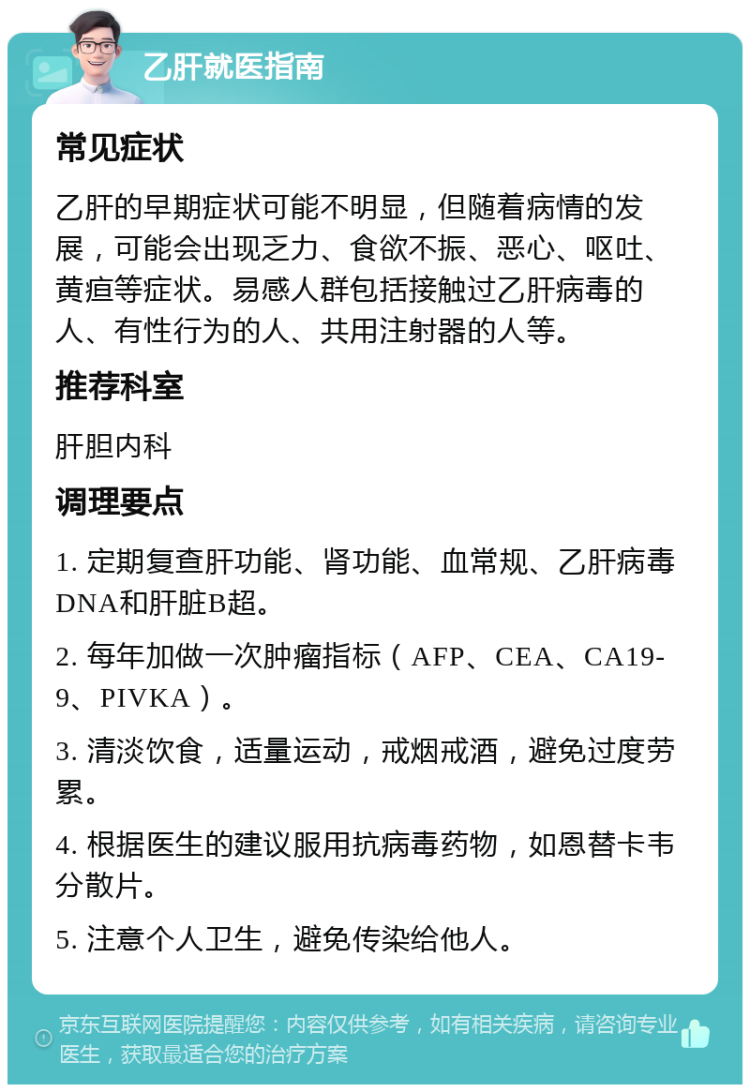 乙肝就医指南 常见症状 乙肝的早期症状可能不明显，但随着病情的发展，可能会出现乏力、食欲不振、恶心、呕吐、黄疸等症状。易感人群包括接触过乙肝病毒的人、有性行为的人、共用注射器的人等。 推荐科室 肝胆内科 调理要点 1. 定期复查肝功能、肾功能、血常规、乙肝病毒DNA和肝脏B超。 2. 每年加做一次肿瘤指标（AFP、CEA、CA19-9、PIVKA）。 3. 清淡饮食，适量运动，戒烟戒酒，避免过度劳累。 4. 根据医生的建议服用抗病毒药物，如恩替卡韦分散片。 5. 注意个人卫生，避免传染给他人。