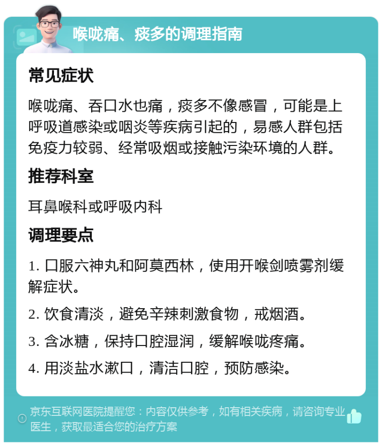 喉咙痛、痰多的调理指南 常见症状 喉咙痛、吞口水也痛，痰多不像感冒，可能是上呼吸道感染或咽炎等疾病引起的，易感人群包括免疫力较弱、经常吸烟或接触污染环境的人群。 推荐科室 耳鼻喉科或呼吸内科 调理要点 1. 口服六神丸和阿莫西林，使用开喉剑喷雾剂缓解症状。 2. 饮食清淡，避免辛辣刺激食物，戒烟酒。 3. 含冰糖，保持口腔湿润，缓解喉咙疼痛。 4. 用淡盐水漱口，清洁口腔，预防感染。