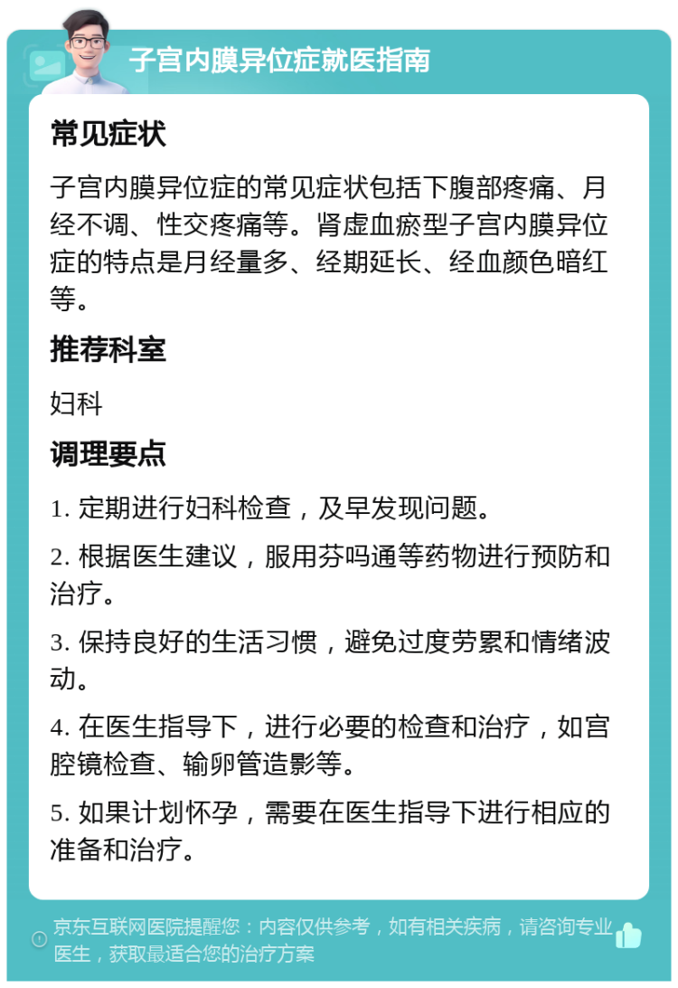 子宫内膜异位症就医指南 常见症状 子宫内膜异位症的常见症状包括下腹部疼痛、月经不调、性交疼痛等。肾虚血瘀型子宫内膜异位症的特点是月经量多、经期延长、经血颜色暗红等。 推荐科室 妇科 调理要点 1. 定期进行妇科检查，及早发现问题。 2. 根据医生建议，服用芬吗通等药物进行预防和治疗。 3. 保持良好的生活习惯，避免过度劳累和情绪波动。 4. 在医生指导下，进行必要的检查和治疗，如宫腔镜检查、输卵管造影等。 5. 如果计划怀孕，需要在医生指导下进行相应的准备和治疗。