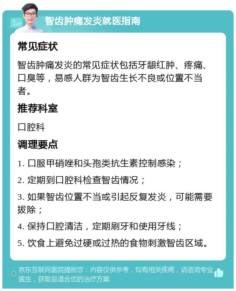 智齿肿痛发炎就医指南 常见症状 智齿肿痛发炎的常见症状包括牙龈红肿、疼痛、口臭等，易感人群为智齿生长不良或位置不当者。 推荐科室 口腔科 调理要点 1. 口服甲硝唑和头孢类抗生素控制感染； 2. 定期到口腔科检查智齿情况； 3. 如果智齿位置不当或引起反复发炎，可能需要拔除； 4. 保持口腔清洁，定期刷牙和使用牙线； 5. 饮食上避免过硬或过热的食物刺激智齿区域。