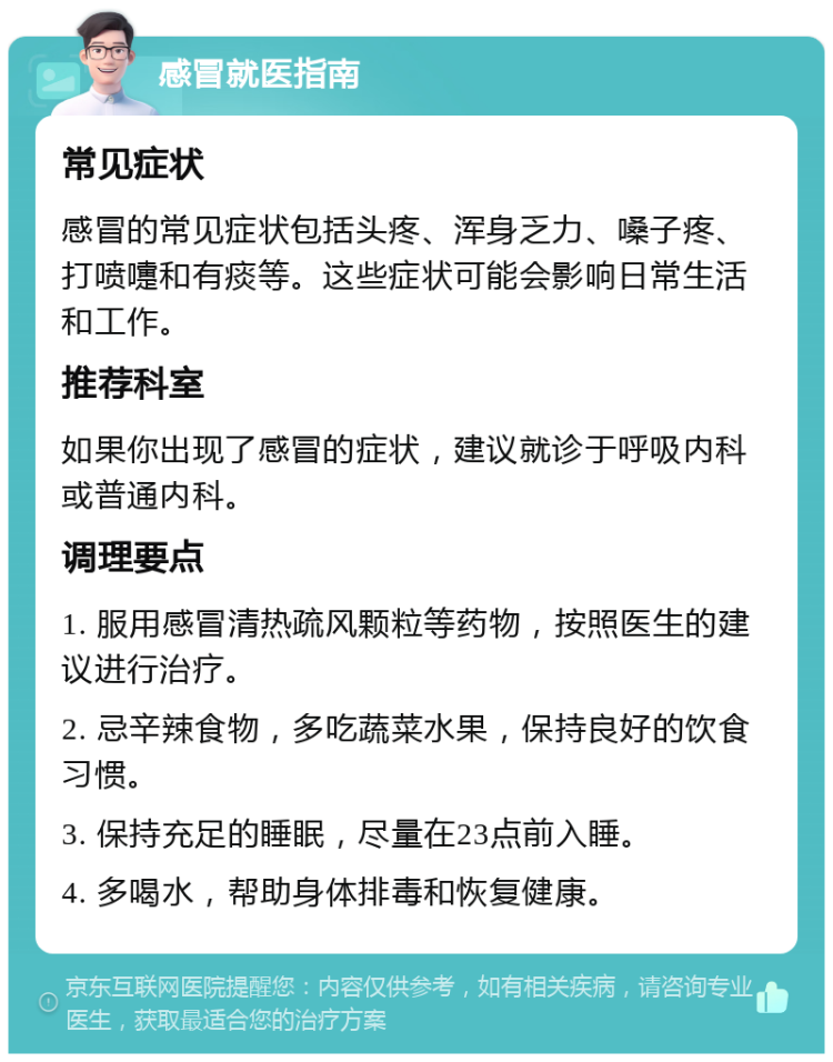 感冒就医指南 常见症状 感冒的常见症状包括头疼、浑身乏力、嗓子疼、打喷嚏和有痰等。这些症状可能会影响日常生活和工作。 推荐科室 如果你出现了感冒的症状，建议就诊于呼吸内科或普通内科。 调理要点 1. 服用感冒清热疏风颗粒等药物，按照医生的建议进行治疗。 2. 忌辛辣食物，多吃蔬菜水果，保持良好的饮食习惯。 3. 保持充足的睡眠，尽量在23点前入睡。 4. 多喝水，帮助身体排毒和恢复健康。