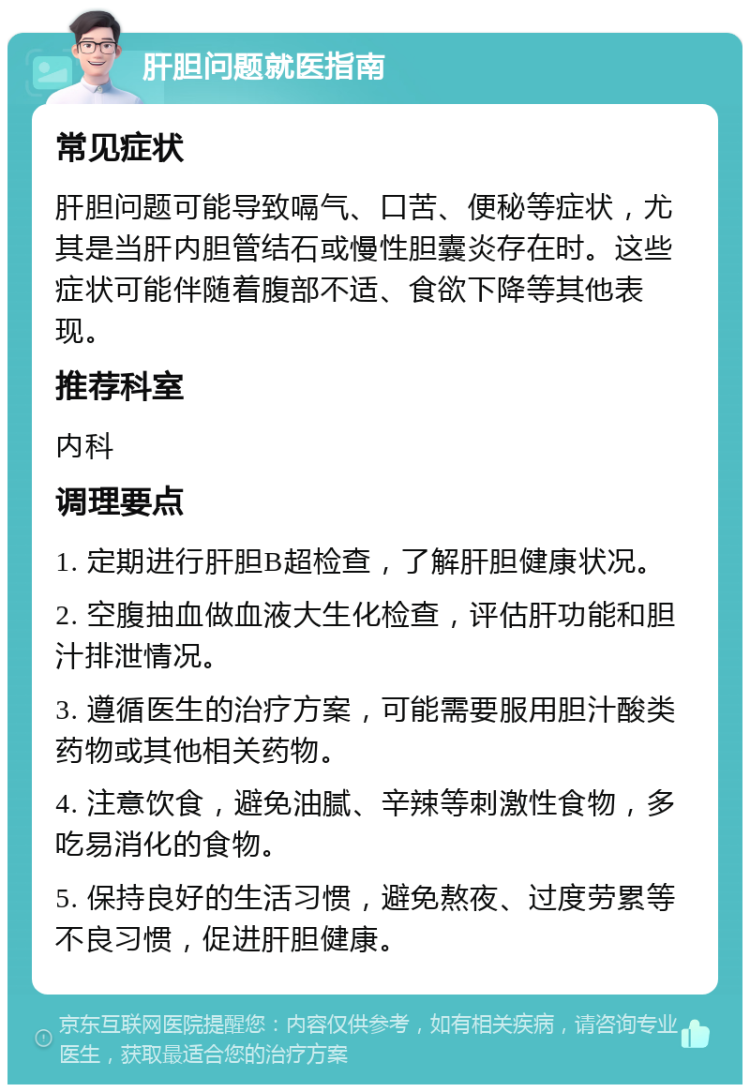 肝胆问题就医指南 常见症状 肝胆问题可能导致嗝气、口苦、便秘等症状，尤其是当肝内胆管结石或慢性胆囊炎存在时。这些症状可能伴随着腹部不适、食欲下降等其他表现。 推荐科室 内科 调理要点 1. 定期进行肝胆B超检查，了解肝胆健康状况。 2. 空腹抽血做血液大生化检查，评估肝功能和胆汁排泄情况。 3. 遵循医生的治疗方案，可能需要服用胆汁酸类药物或其他相关药物。 4. 注意饮食，避免油腻、辛辣等刺激性食物，多吃易消化的食物。 5. 保持良好的生活习惯，避免熬夜、过度劳累等不良习惯，促进肝胆健康。