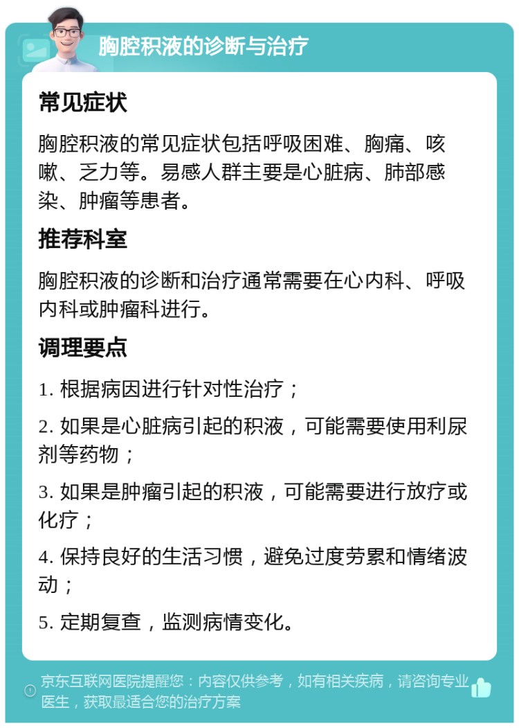 胸腔积液的诊断与治疗 常见症状 胸腔积液的常见症状包括呼吸困难、胸痛、咳嗽、乏力等。易感人群主要是心脏病、肺部感染、肿瘤等患者。 推荐科室 胸腔积液的诊断和治疗通常需要在心内科、呼吸内科或肿瘤科进行。 调理要点 1. 根据病因进行针对性治疗； 2. 如果是心脏病引起的积液，可能需要使用利尿剂等药物； 3. 如果是肿瘤引起的积液，可能需要进行放疗或化疗； 4. 保持良好的生活习惯，避免过度劳累和情绪波动； 5. 定期复查，监测病情变化。