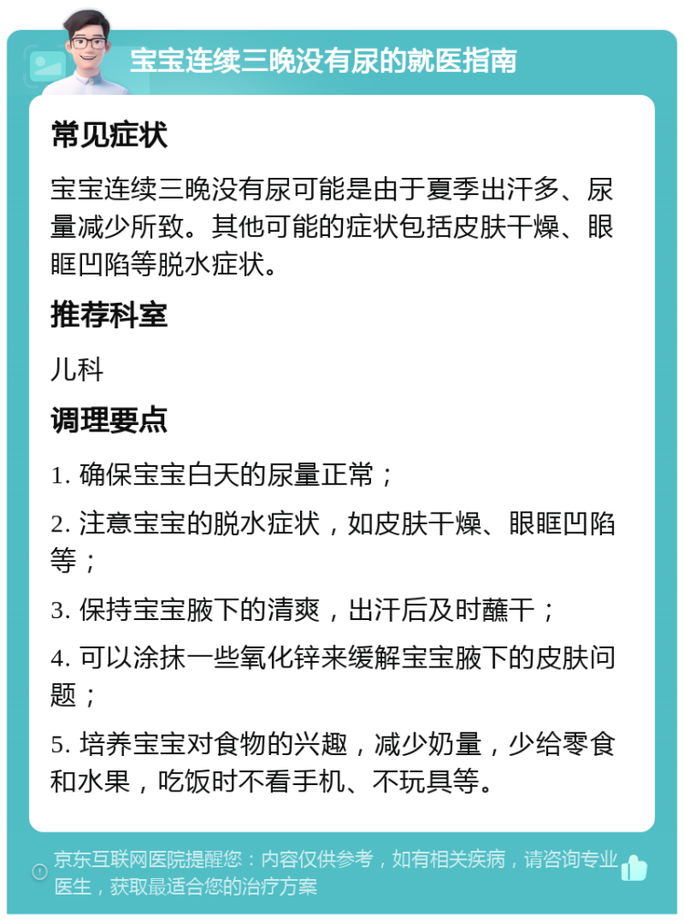 宝宝连续三晚没有尿的就医指南 常见症状 宝宝连续三晚没有尿可能是由于夏季出汗多、尿量减少所致。其他可能的症状包括皮肤干燥、眼眶凹陷等脱水症状。 推荐科室 儿科 调理要点 1. 确保宝宝白天的尿量正常； 2. 注意宝宝的脱水症状，如皮肤干燥、眼眶凹陷等； 3. 保持宝宝腋下的清爽，出汗后及时蘸干； 4. 可以涂抹一些氧化锌来缓解宝宝腋下的皮肤问题； 5. 培养宝宝对食物的兴趣，减少奶量，少给零食和水果，吃饭时不看手机、不玩具等。