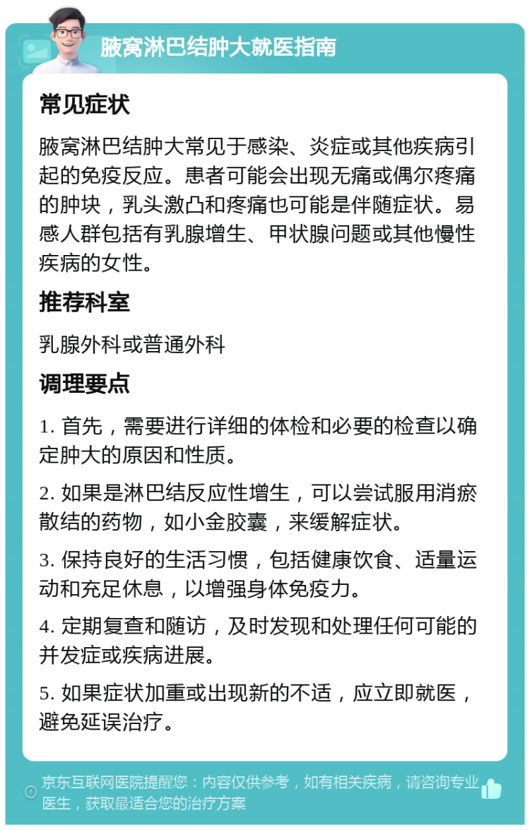 腋窝淋巴结肿大就医指南 常见症状 腋窝淋巴结肿大常见于感染、炎症或其他疾病引起的免疫反应。患者可能会出现无痛或偶尔疼痛的肿块，乳头激凸和疼痛也可能是伴随症状。易感人群包括有乳腺增生、甲状腺问题或其他慢性疾病的女性。 推荐科室 乳腺外科或普通外科 调理要点 1. 首先，需要进行详细的体检和必要的检查以确定肿大的原因和性质。 2. 如果是淋巴结反应性增生，可以尝试服用消瘀散结的药物，如小金胶囊，来缓解症状。 3. 保持良好的生活习惯，包括健康饮食、适量运动和充足休息，以增强身体免疫力。 4. 定期复查和随访，及时发现和处理任何可能的并发症或疾病进展。 5. 如果症状加重或出现新的不适，应立即就医，避免延误治疗。