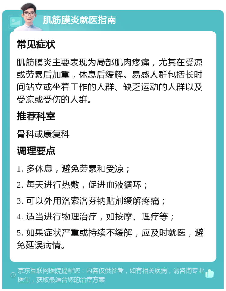 肌筋膜炎就医指南 常见症状 肌筋膜炎主要表现为局部肌肉疼痛，尤其在受凉或劳累后加重，休息后缓解。易感人群包括长时间站立或坐着工作的人群、缺乏运动的人群以及受凉或受伤的人群。 推荐科室 骨科或康复科 调理要点 1. 多休息，避免劳累和受凉； 2. 每天进行热敷，促进血液循环； 3. 可以外用洛索洛芬钠贴剂缓解疼痛； 4. 适当进行物理治疗，如按摩、理疗等； 5. 如果症状严重或持续不缓解，应及时就医，避免延误病情。