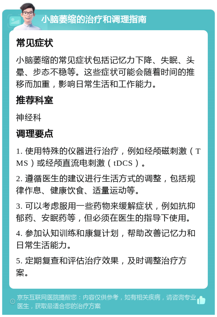 小脑萎缩的治疗和调理指南 常见症状 小脑萎缩的常见症状包括记忆力下降、失眠、头晕、步态不稳等。这些症状可能会随着时间的推移而加重，影响日常生活和工作能力。 推荐科室 神经科 调理要点 1. 使用特殊的仪器进行治疗，例如经颅磁刺激（TMS）或经颅直流电刺激（tDCS）。 2. 遵循医生的建议进行生活方式的调整，包括规律作息、健康饮食、适量运动等。 3. 可以考虑服用一些药物来缓解症状，例如抗抑郁药、安眠药等，但必须在医生的指导下使用。 4. 参加认知训练和康复计划，帮助改善记忆力和日常生活能力。 5. 定期复查和评估治疗效果，及时调整治疗方案。