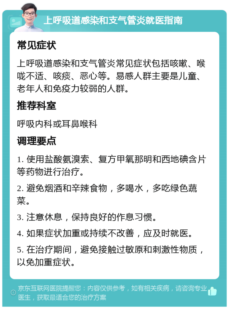 上呼吸道感染和支气管炎就医指南 常见症状 上呼吸道感染和支气管炎常见症状包括咳嗽、喉咙不适、咳痰、恶心等。易感人群主要是儿童、老年人和免疫力较弱的人群。 推荐科室 呼吸内科或耳鼻喉科 调理要点 1. 使用盐酸氨溴索、复方甲氧那明和西地碘含片等药物进行治疗。 2. 避免烟酒和辛辣食物，多喝水，多吃绿色蔬菜。 3. 注意休息，保持良好的作息习惯。 4. 如果症状加重或持续不改善，应及时就医。 5. 在治疗期间，避免接触过敏原和刺激性物质，以免加重症状。