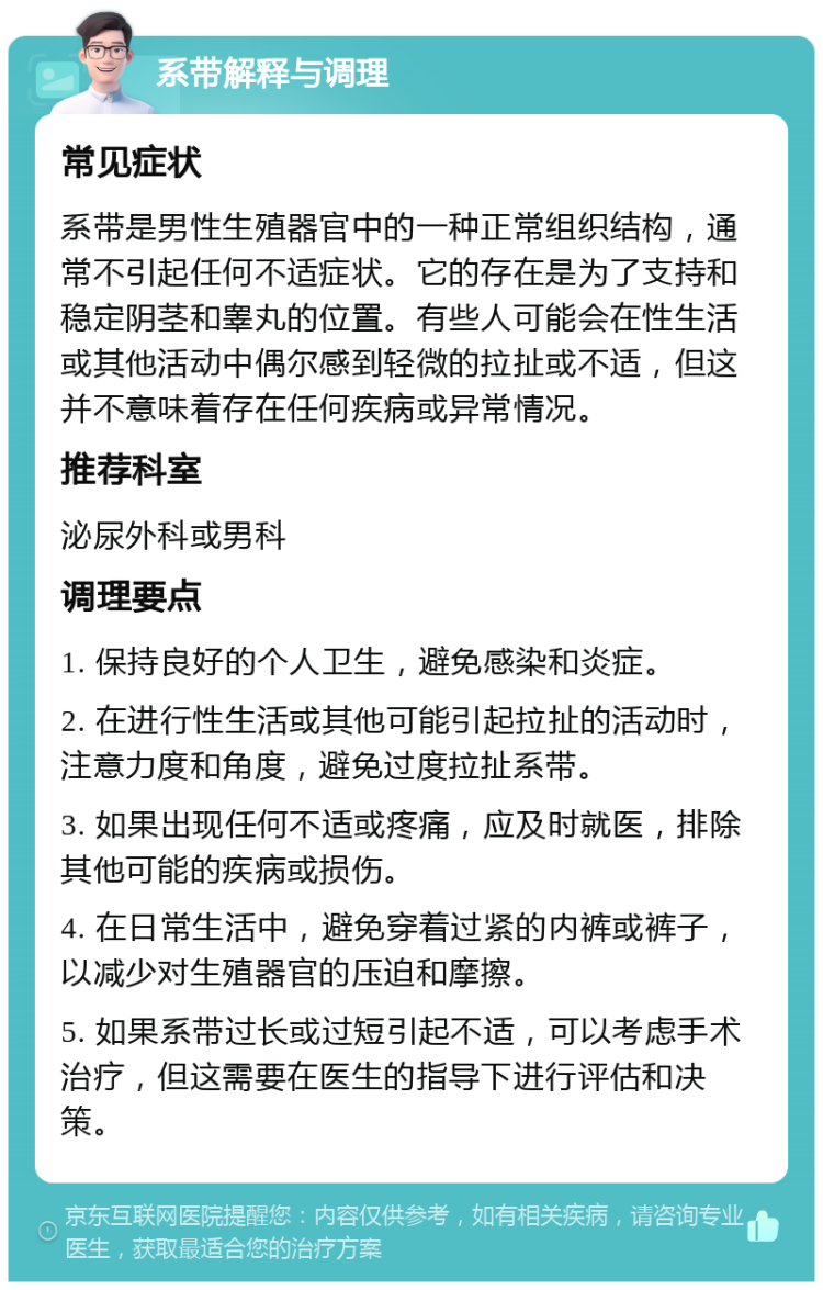 系带解释与调理 常见症状 系带是男性生殖器官中的一种正常组织结构，通常不引起任何不适症状。它的存在是为了支持和稳定阴茎和睾丸的位置。有些人可能会在性生活或其他活动中偶尔感到轻微的拉扯或不适，但这并不意味着存在任何疾病或异常情况。 推荐科室 泌尿外科或男科 调理要点 1. 保持良好的个人卫生，避免感染和炎症。 2. 在进行性生活或其他可能引起拉扯的活动时，注意力度和角度，避免过度拉扯系带。 3. 如果出现任何不适或疼痛，应及时就医，排除其他可能的疾病或损伤。 4. 在日常生活中，避免穿着过紧的内裤或裤子，以减少对生殖器官的压迫和摩擦。 5. 如果系带过长或过短引起不适，可以考虑手术治疗，但这需要在医生的指导下进行评估和决策。