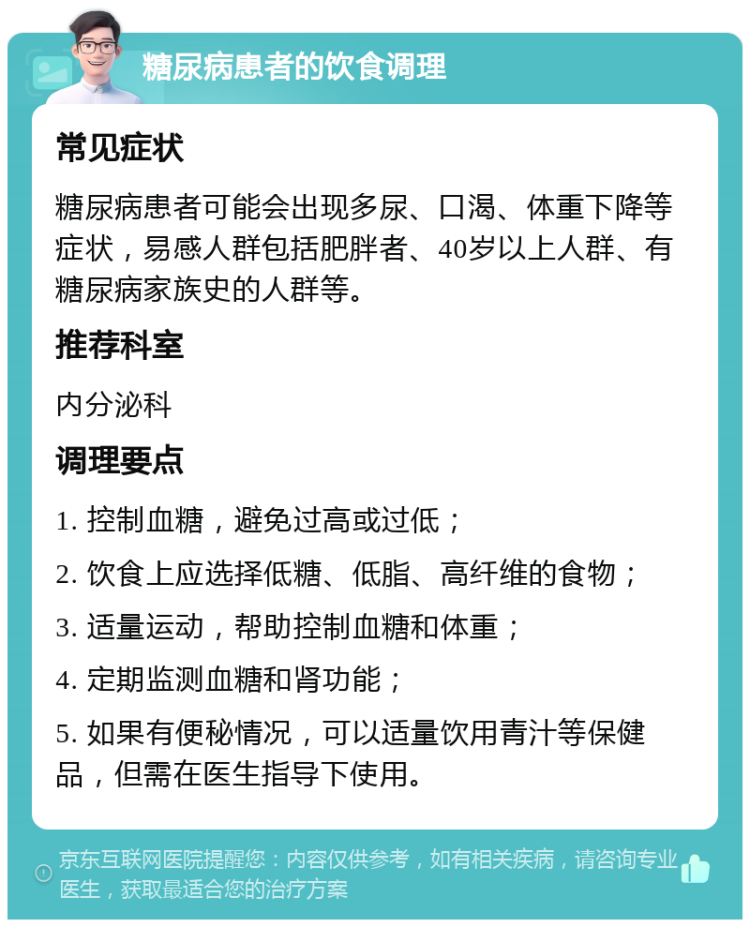 糖尿病患者的饮食调理 常见症状 糖尿病患者可能会出现多尿、口渴、体重下降等症状，易感人群包括肥胖者、40岁以上人群、有糖尿病家族史的人群等。 推荐科室 内分泌科 调理要点 1. 控制血糖，避免过高或过低； 2. 饮食上应选择低糖、低脂、高纤维的食物； 3. 适量运动，帮助控制血糖和体重； 4. 定期监测血糖和肾功能； 5. 如果有便秘情况，可以适量饮用青汁等保健品，但需在医生指导下使用。