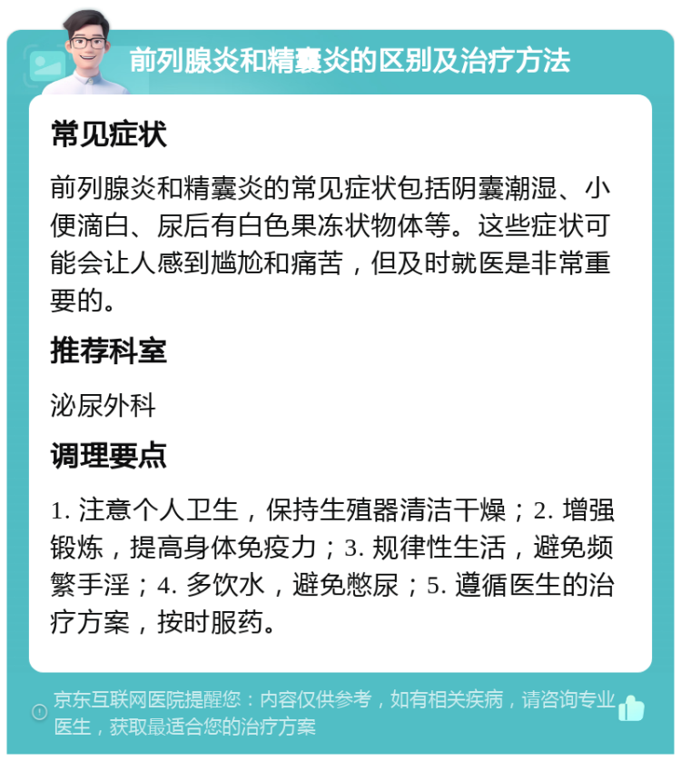 前列腺炎和精囊炎的区别及治疗方法 常见症状 前列腺炎和精囊炎的常见症状包括阴囊潮湿、小便滴白、尿后有白色果冻状物体等。这些症状可能会让人感到尴尬和痛苦，但及时就医是非常重要的。 推荐科室 泌尿外科 调理要点 1. 注意个人卫生，保持生殖器清洁干燥；2. 增强锻炼，提高身体免疫力；3. 规律性生活，避免频繁手淫；4. 多饮水，避免憋尿；5. 遵循医生的治疗方案，按时服药。