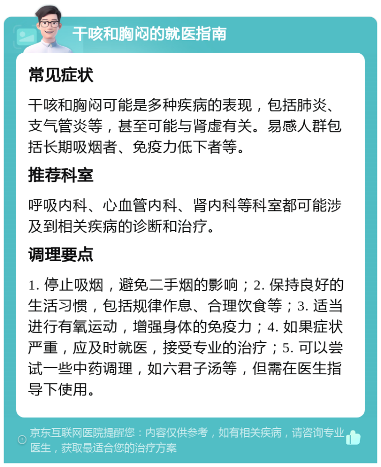 干咳和胸闷的就医指南 常见症状 干咳和胸闷可能是多种疾病的表现，包括肺炎、支气管炎等，甚至可能与肾虚有关。易感人群包括长期吸烟者、免疫力低下者等。 推荐科室 呼吸内科、心血管内科、肾内科等科室都可能涉及到相关疾病的诊断和治疗。 调理要点 1. 停止吸烟，避免二手烟的影响；2. 保持良好的生活习惯，包括规律作息、合理饮食等；3. 适当进行有氧运动，增强身体的免疫力；4. 如果症状严重，应及时就医，接受专业的治疗；5. 可以尝试一些中药调理，如六君子汤等，但需在医生指导下使用。