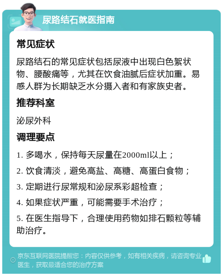 尿路结石就医指南 常见症状 尿路结石的常见症状包括尿液中出现白色絮状物、腰酸痛等，尤其在饮食油腻后症状加重。易感人群为长期缺乏水分摄入者和有家族史者。 推荐科室 泌尿外科 调理要点 1. 多喝水，保持每天尿量在2000ml以上； 2. 饮食清淡，避免高盐、高糖、高蛋白食物； 3. 定期进行尿常规和泌尿系彩超检查； 4. 如果症状严重，可能需要手术治疗； 5. 在医生指导下，合理使用药物如排石颗粒等辅助治疗。