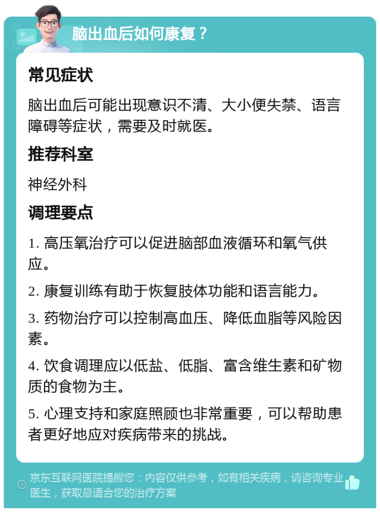 脑出血后如何康复？ 常见症状 脑出血后可能出现意识不清、大小便失禁、语言障碍等症状，需要及时就医。 推荐科室 神经外科 调理要点 1. 高压氧治疗可以促进脑部血液循环和氧气供应。 2. 康复训练有助于恢复肢体功能和语言能力。 3. 药物治疗可以控制高血压、降低血脂等风险因素。 4. 饮食调理应以低盐、低脂、富含维生素和矿物质的食物为主。 5. 心理支持和家庭照顾也非常重要，可以帮助患者更好地应对疾病带来的挑战。