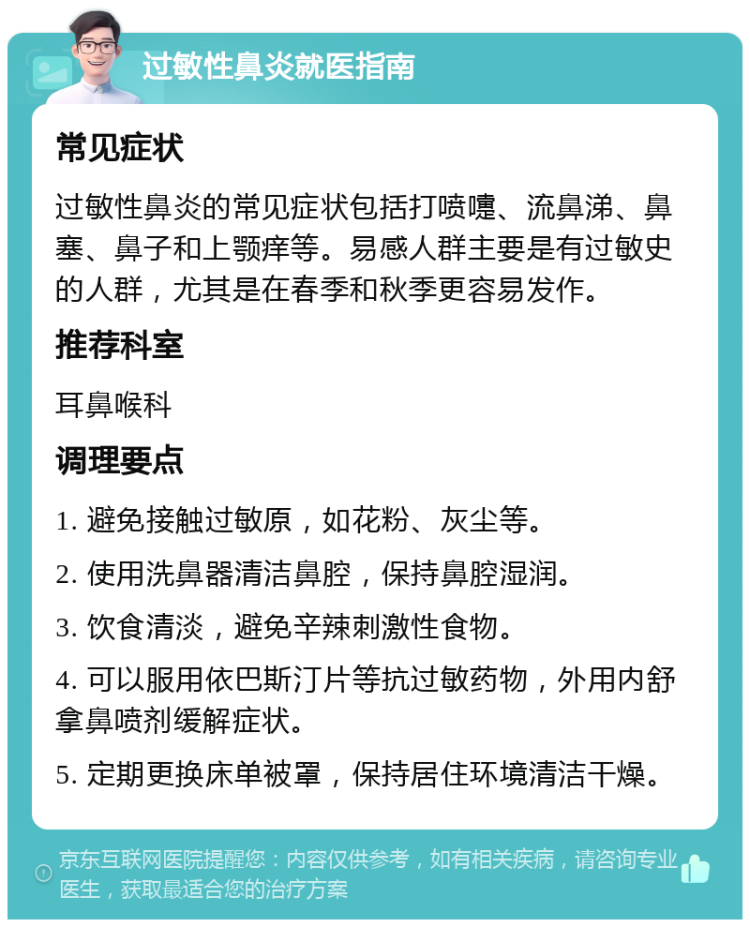 过敏性鼻炎就医指南 常见症状 过敏性鼻炎的常见症状包括打喷嚏、流鼻涕、鼻塞、鼻子和上颚痒等。易感人群主要是有过敏史的人群，尤其是在春季和秋季更容易发作。 推荐科室 耳鼻喉科 调理要点 1. 避免接触过敏原，如花粉、灰尘等。 2. 使用洗鼻器清洁鼻腔，保持鼻腔湿润。 3. 饮食清淡，避免辛辣刺激性食物。 4. 可以服用依巴斯汀片等抗过敏药物，外用内舒拿鼻喷剂缓解症状。 5. 定期更换床单被罩，保持居住环境清洁干燥。