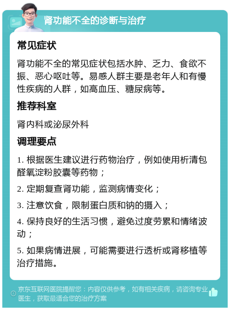 肾功能不全的诊断与治疗 常见症状 肾功能不全的常见症状包括水肿、乏力、食欲不振、恶心呕吐等。易感人群主要是老年人和有慢性疾病的人群，如高血压、糖尿病等。 推荐科室 肾内科或泌尿外科 调理要点 1. 根据医生建议进行药物治疗，例如使用析清包醛氧淀粉胶囊等药物； 2. 定期复查肾功能，监测病情变化； 3. 注意饮食，限制蛋白质和钠的摄入； 4. 保持良好的生活习惯，避免过度劳累和情绪波动； 5. 如果病情进展，可能需要进行透析或肾移植等治疗措施。