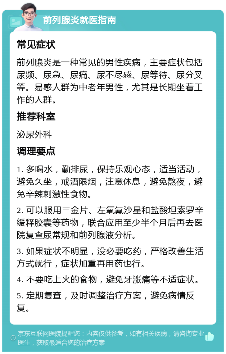 前列腺炎就医指南 常见症状 前列腺炎是一种常见的男性疾病，主要症状包括尿频、尿急、尿痛、尿不尽感、尿等待、尿分叉等。易感人群为中老年男性，尤其是长期坐着工作的人群。 推荐科室 泌尿外科 调理要点 1. 多喝水，勤排尿，保持乐观心态，适当活动，避免久坐，戒酒限烟，注意休息，避免熬夜，避免辛辣刺激性食物。 2. 可以服用三金片、左氧氟沙星和盐酸坦索罗辛缓释胶囊等药物，联合应用至少半个月后再去医院复查尿常规和前列腺液分析。 3. 如果症状不明显，没必要吃药，严格改善生活方式就行，症状加重再用药也行。 4. 不要吃上火的食物，避免牙涨痛等不适症状。 5. 定期复查，及时调整治疗方案，避免病情反复。