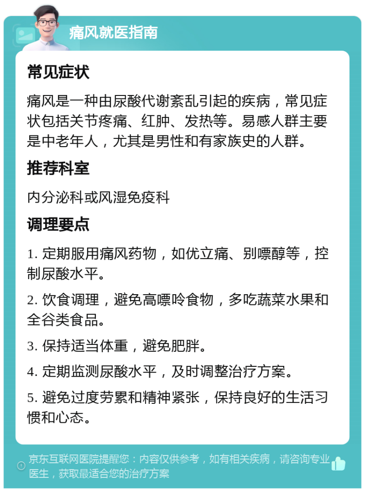 痛风就医指南 常见症状 痛风是一种由尿酸代谢紊乱引起的疾病，常见症状包括关节疼痛、红肿、发热等。易感人群主要是中老年人，尤其是男性和有家族史的人群。 推荐科室 内分泌科或风湿免疫科 调理要点 1. 定期服用痛风药物，如优立痛、别嘌醇等，控制尿酸水平。 2. 饮食调理，避免高嘌呤食物，多吃蔬菜水果和全谷类食品。 3. 保持适当体重，避免肥胖。 4. 定期监测尿酸水平，及时调整治疗方案。 5. 避免过度劳累和精神紧张，保持良好的生活习惯和心态。