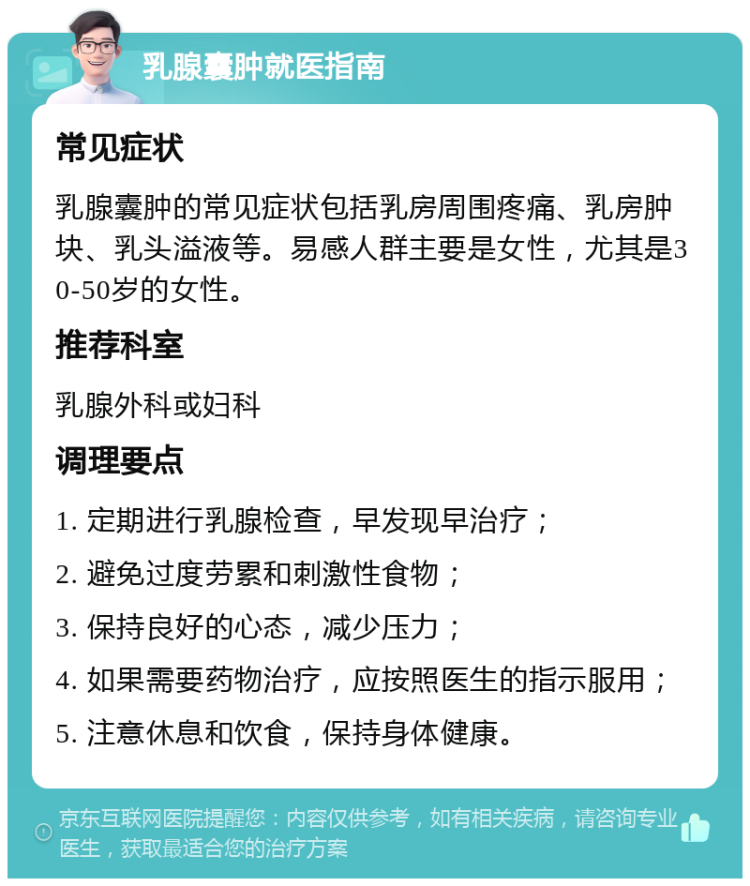 乳腺囊肿就医指南 常见症状 乳腺囊肿的常见症状包括乳房周围疼痛、乳房肿块、乳头溢液等。易感人群主要是女性，尤其是30-50岁的女性。 推荐科室 乳腺外科或妇科 调理要点 1. 定期进行乳腺检查，早发现早治疗； 2. 避免过度劳累和刺激性食物； 3. 保持良好的心态，减少压力； 4. 如果需要药物治疗，应按照医生的指示服用； 5. 注意休息和饮食，保持身体健康。