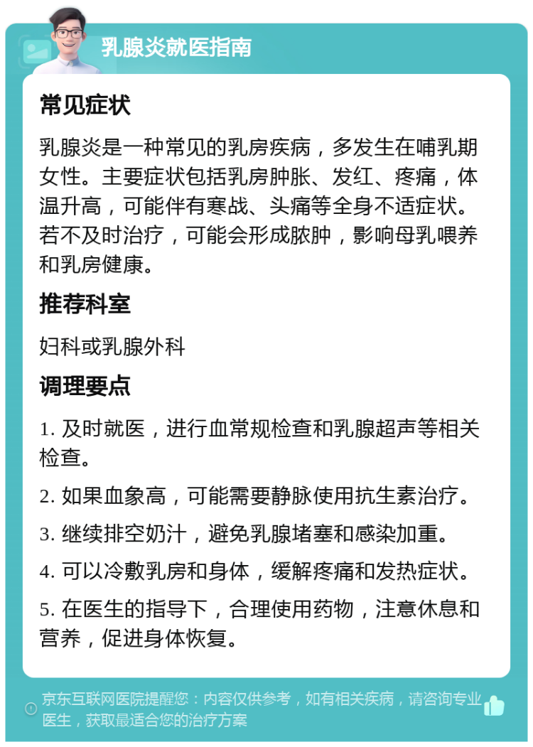 乳腺炎就医指南 常见症状 乳腺炎是一种常见的乳房疾病，多发生在哺乳期女性。主要症状包括乳房肿胀、发红、疼痛，体温升高，可能伴有寒战、头痛等全身不适症状。若不及时治疗，可能会形成脓肿，影响母乳喂养和乳房健康。 推荐科室 妇科或乳腺外科 调理要点 1. 及时就医，进行血常规检查和乳腺超声等相关检查。 2. 如果血象高，可能需要静脉使用抗生素治疗。 3. 继续排空奶汁，避免乳腺堵塞和感染加重。 4. 可以冷敷乳房和身体，缓解疼痛和发热症状。 5. 在医生的指导下，合理使用药物，注意休息和营养，促进身体恢复。