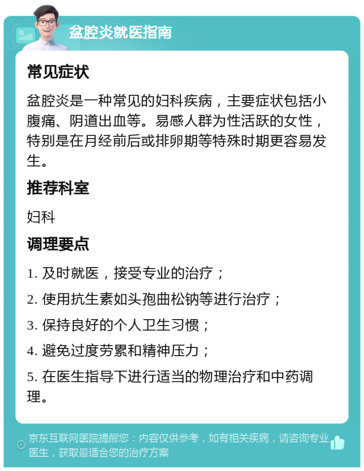 盆腔炎就医指南 常见症状 盆腔炎是一种常见的妇科疾病，主要症状包括小腹痛、阴道出血等。易感人群为性活跃的女性，特别是在月经前后或排卵期等特殊时期更容易发生。 推荐科室 妇科 调理要点 1. 及时就医，接受专业的治疗； 2. 使用抗生素如头孢曲松钠等进行治疗； 3. 保持良好的个人卫生习惯； 4. 避免过度劳累和精神压力； 5. 在医生指导下进行适当的物理治疗和中药调理。