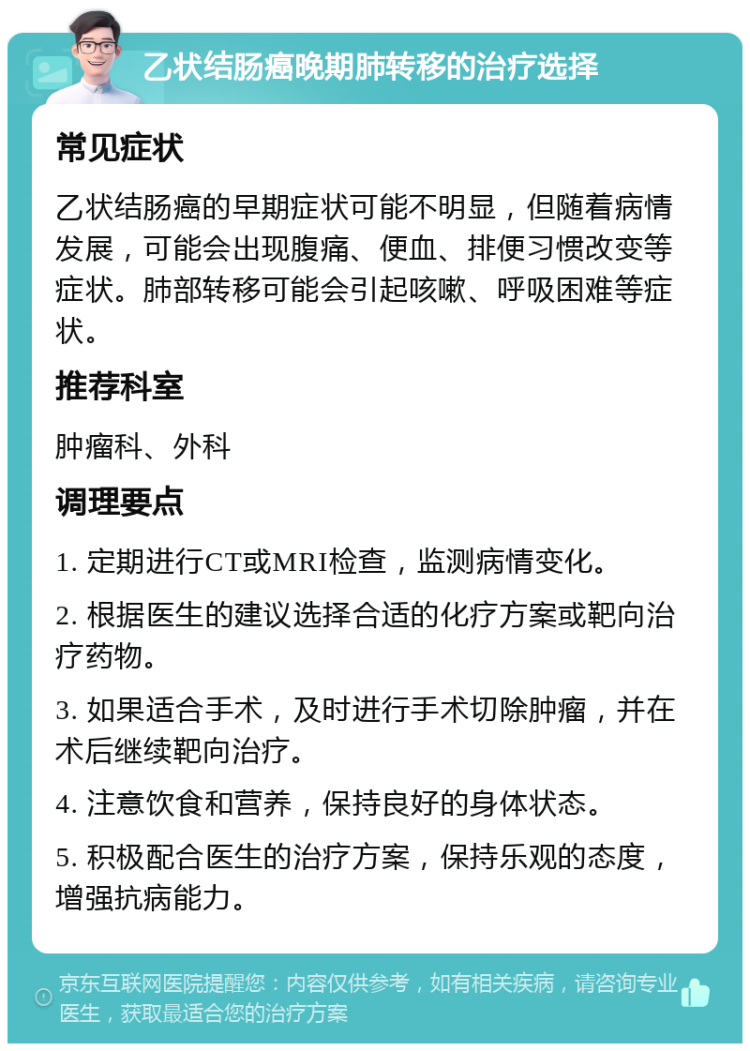 乙状结肠癌晚期肺转移的治疗选择 常见症状 乙状结肠癌的早期症状可能不明显，但随着病情发展，可能会出现腹痛、便血、排便习惯改变等症状。肺部转移可能会引起咳嗽、呼吸困难等症状。 推荐科室 肿瘤科、外科 调理要点 1. 定期进行CT或MRI检查，监测病情变化。 2. 根据医生的建议选择合适的化疗方案或靶向治疗药物。 3. 如果适合手术，及时进行手术切除肿瘤，并在术后继续靶向治疗。 4. 注意饮食和营养，保持良好的身体状态。 5. 积极配合医生的治疗方案，保持乐观的态度，增强抗病能力。