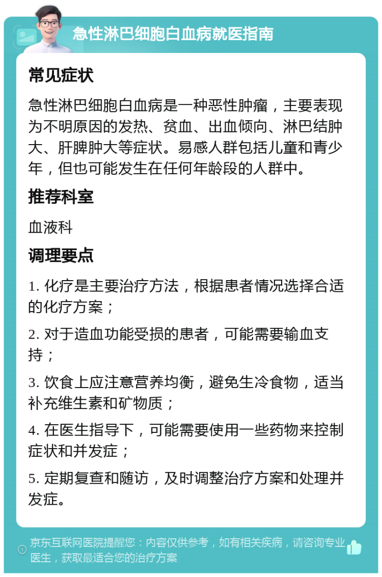 急性淋巴细胞白血病就医指南 常见症状 急性淋巴细胞白血病是一种恶性肿瘤，主要表现为不明原因的发热、贫血、出血倾向、淋巴结肿大、肝脾肿大等症状。易感人群包括儿童和青少年，但也可能发生在任何年龄段的人群中。 推荐科室 血液科 调理要点 1. 化疗是主要治疗方法，根据患者情况选择合适的化疗方案； 2. 对于造血功能受损的患者，可能需要输血支持； 3. 饮食上应注意营养均衡，避免生冷食物，适当补充维生素和矿物质； 4. 在医生指导下，可能需要使用一些药物来控制症状和并发症； 5. 定期复查和随访，及时调整治疗方案和处理并发症。