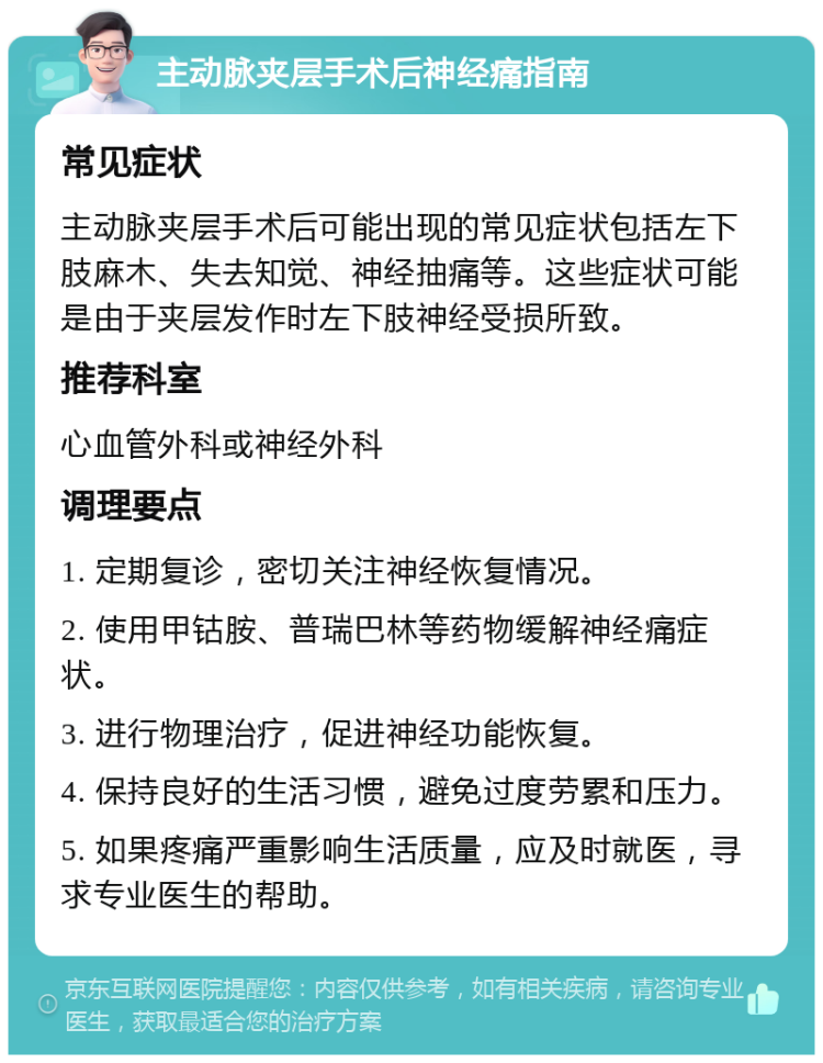 主动脉夹层手术后神经痛指南 常见症状 主动脉夹层手术后可能出现的常见症状包括左下肢麻木、失去知觉、神经抽痛等。这些症状可能是由于夹层发作时左下肢神经受损所致。 推荐科室 心血管外科或神经外科 调理要点 1. 定期复诊，密切关注神经恢复情况。 2. 使用甲钴胺、普瑞巴林等药物缓解神经痛症状。 3. 进行物理治疗，促进神经功能恢复。 4. 保持良好的生活习惯，避免过度劳累和压力。 5. 如果疼痛严重影响生活质量，应及时就医，寻求专业医生的帮助。