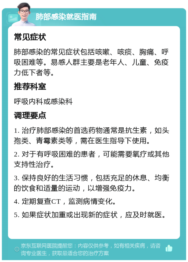 肺部感染就医指南 常见症状 肺部感染的常见症状包括咳嗽、咳痰、胸痛、呼吸困难等。易感人群主要是老年人、儿童、免疫力低下者等。 推荐科室 呼吸内科或感染科 调理要点 1. 治疗肺部感染的首选药物通常是抗生素，如头孢类、青霉素类等，需在医生指导下使用。 2. 对于有呼吸困难的患者，可能需要氧疗或其他支持性治疗。 3. 保持良好的生活习惯，包括充足的休息、均衡的饮食和适量的运动，以增强免疫力。 4. 定期复查CT，监测病情变化。 5. 如果症状加重或出现新的症状，应及时就医。