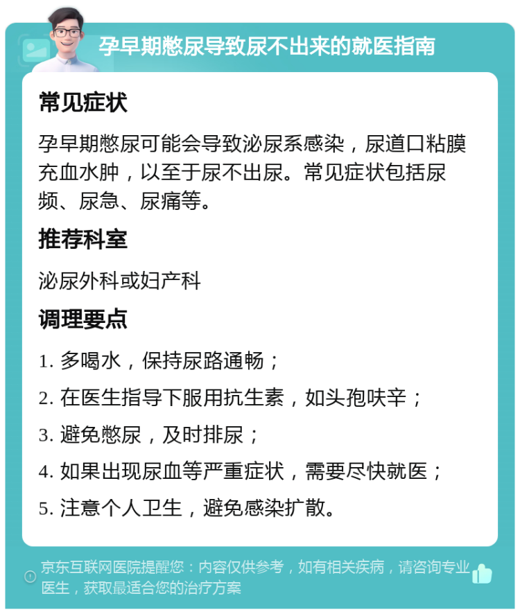 孕早期憋尿导致尿不出来的就医指南 常见症状 孕早期憋尿可能会导致泌尿系感染，尿道口粘膜充血水肿，以至于尿不出尿。常见症状包括尿频、尿急、尿痛等。 推荐科室 泌尿外科或妇产科 调理要点 1. 多喝水，保持尿路通畅； 2. 在医生指导下服用抗生素，如头孢呋辛； 3. 避免憋尿，及时排尿； 4. 如果出现尿血等严重症状，需要尽快就医； 5. 注意个人卫生，避免感染扩散。