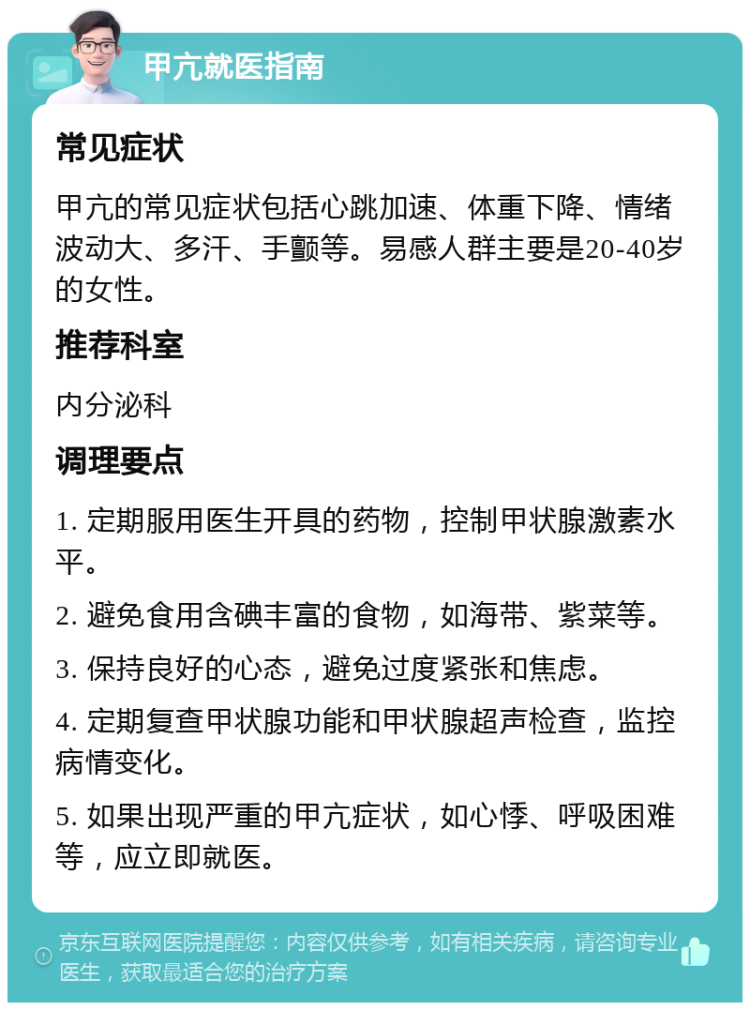 甲亢就医指南 常见症状 甲亢的常见症状包括心跳加速、体重下降、情绪波动大、多汗、手颤等。易感人群主要是20-40岁的女性。 推荐科室 内分泌科 调理要点 1. 定期服用医生开具的药物，控制甲状腺激素水平。 2. 避免食用含碘丰富的食物，如海带、紫菜等。 3. 保持良好的心态，避免过度紧张和焦虑。 4. 定期复查甲状腺功能和甲状腺超声检查，监控病情变化。 5. 如果出现严重的甲亢症状，如心悸、呼吸困难等，应立即就医。