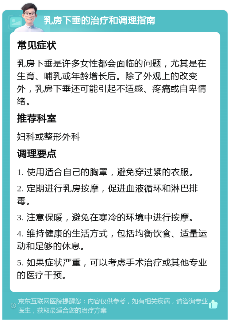 乳房下垂的治疗和调理指南 常见症状 乳房下垂是许多女性都会面临的问题，尤其是在生育、哺乳或年龄增长后。除了外观上的改变外，乳房下垂还可能引起不适感、疼痛或自卑情绪。 推荐科室 妇科或整形外科 调理要点 1. 使用适合自己的胸罩，避免穿过紧的衣服。 2. 定期进行乳房按摩，促进血液循环和淋巴排毒。 3. 注意保暖，避免在寒冷的环境中进行按摩。 4. 维持健康的生活方式，包括均衡饮食、适量运动和足够的休息。 5. 如果症状严重，可以考虑手术治疗或其他专业的医疗干预。