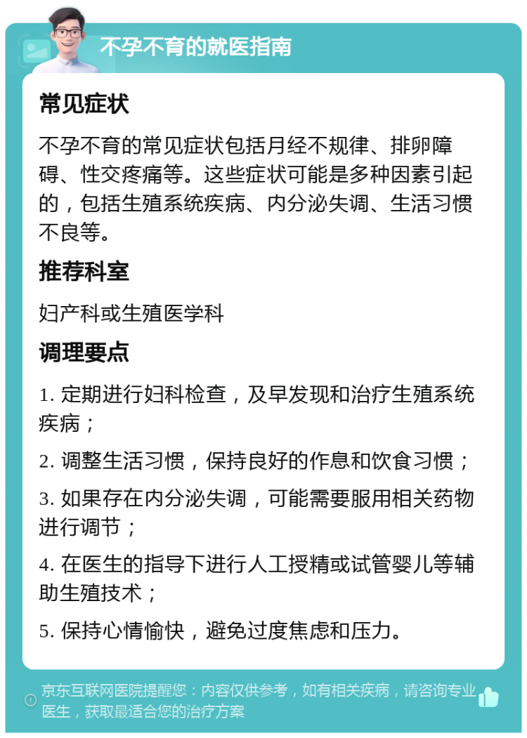 不孕不育的就医指南 常见症状 不孕不育的常见症状包括月经不规律、排卵障碍、性交疼痛等。这些症状可能是多种因素引起的，包括生殖系统疾病、内分泌失调、生活习惯不良等。 推荐科室 妇产科或生殖医学科 调理要点 1. 定期进行妇科检查，及早发现和治疗生殖系统疾病； 2. 调整生活习惯，保持良好的作息和饮食习惯； 3. 如果存在内分泌失调，可能需要服用相关药物进行调节； 4. 在医生的指导下进行人工授精或试管婴儿等辅助生殖技术； 5. 保持心情愉快，避免过度焦虑和压力。